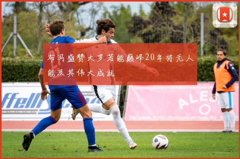 布冯盛赞大罗若能巅峰20年将无人能及其伟大成就