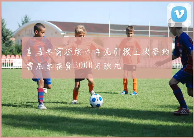 皇马冬窗连续六年无引援上次签约雷尼尔花费3000万欧元