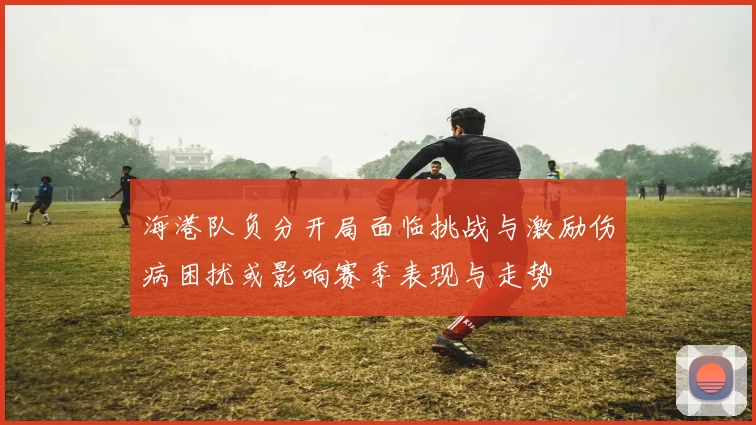 海港队负分开局面临挑战与激励伤病困扰或影响赛季表现与走势