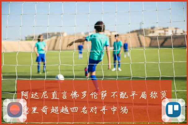 阿达尼直言佛罗伦萨不配平局称莫德里奇超越四名对手中场