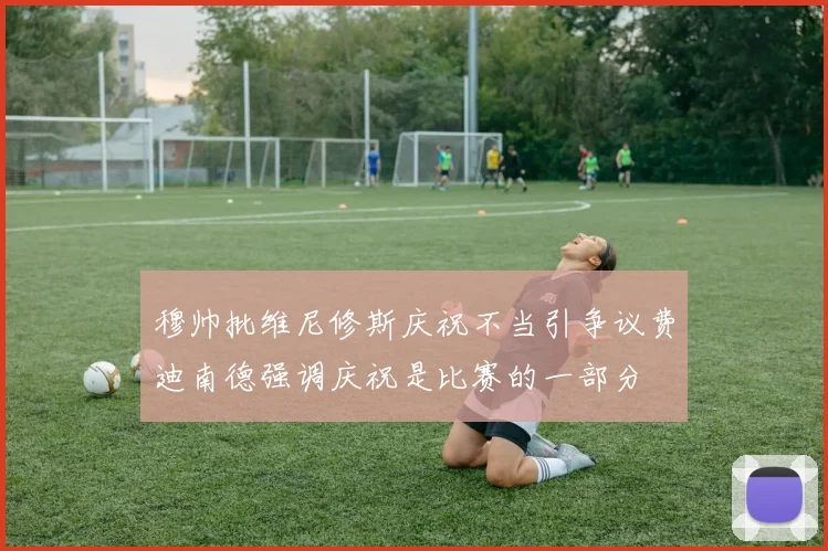 穆帅批维尼修斯庆祝不当引争议费迪南德强调庆祝是比赛的一部分