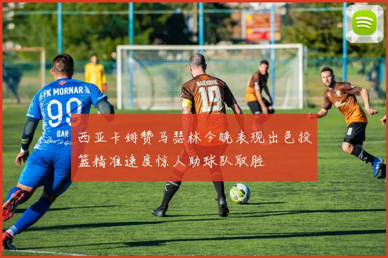 西亚卡姆赞马瑟林今晚表现出色投篮精准速度惊人助球队取胜