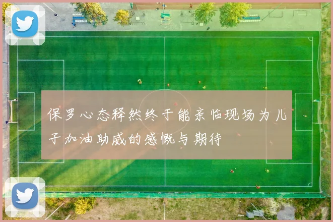 保罗心态释然终于能亲临现场为儿子加油助威的感慨与期待