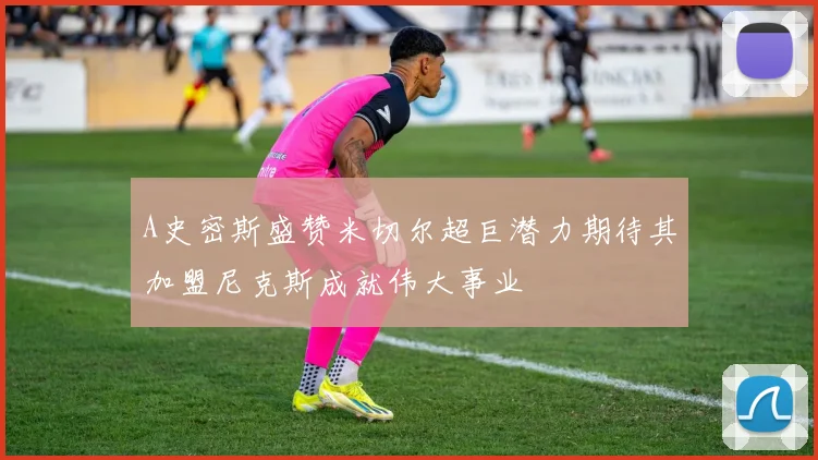 A史密斯盛赞米切尔超巨潜力期待其加盟尼克斯成就伟大事业