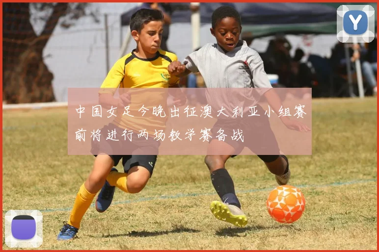 中国女足今晚出征澳大利亚小组赛前将进行两场教学赛备战