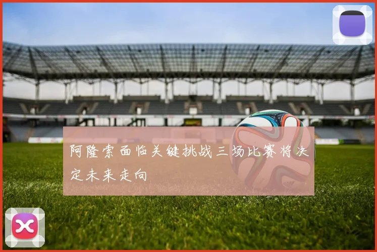 阿隆索面临关键挑战三场比赛将决定未来走向