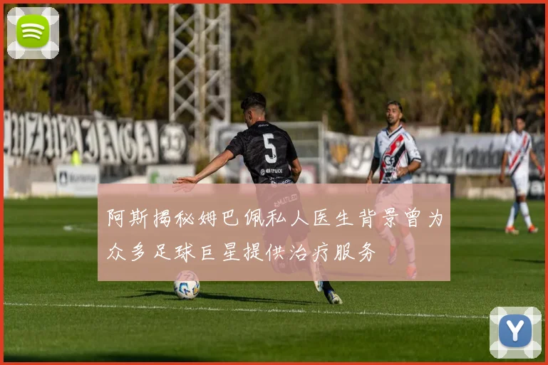 阿斯揭秘姆巴佩私人医生背景曾为众多足球巨星提供治疗服务