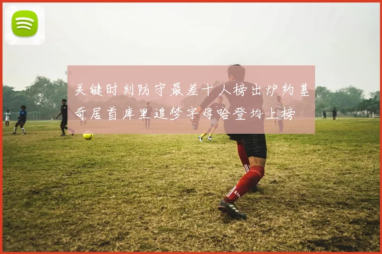 关键时刻防守最差十人榜出炉约基奇居首库里追梦字母哈登均上榜
