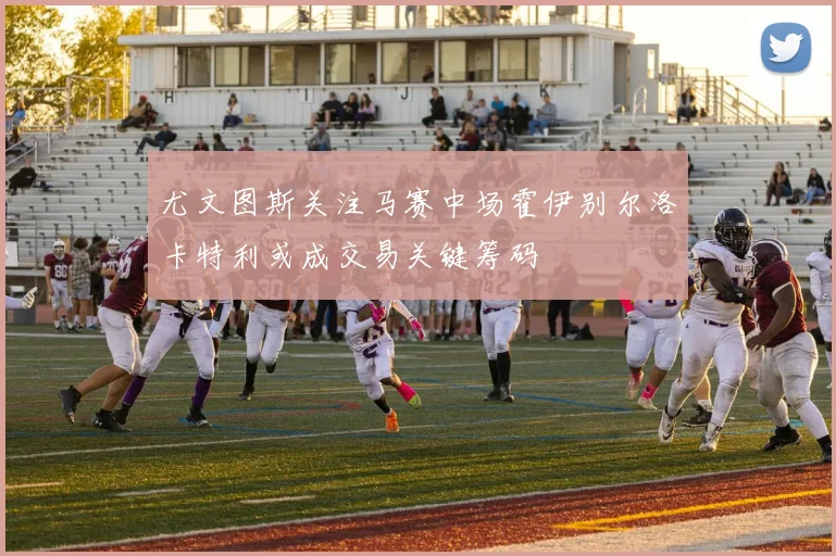 尤文图斯关注马赛中场霍伊别尔洛卡特利或成交易关键筹码