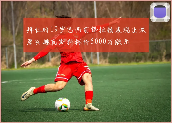 拜仁对19岁巴西前锋拉扬表现出浓厚兴趣瓦斯科标价5000万欧元