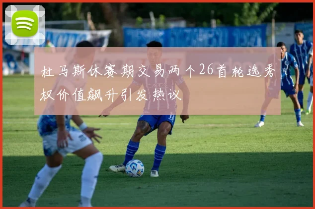 杜马斯休赛期交易两个26首轮选秀权价值飙升引发热议
