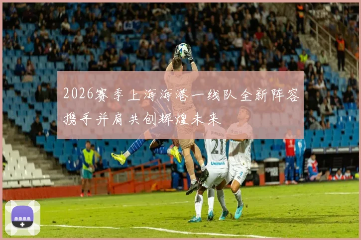 2026赛季上海海港一线队全新阵容携手并肩共创辉煌未来
