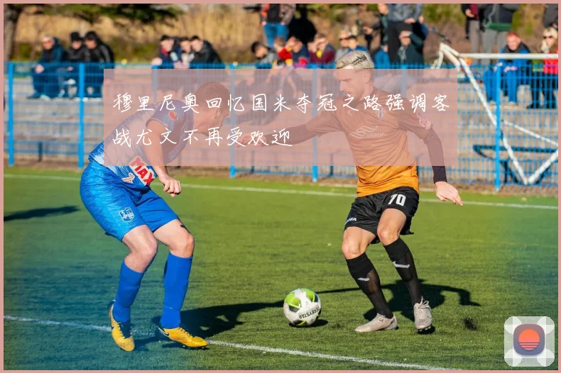 穆里尼奥回忆国米夺冠之路强调客战尤文不再受欢迎