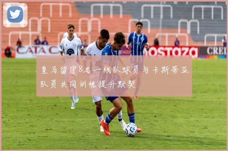 皇马留守8名一线队球员与卡斯蒂亚队员共同训练提升默契