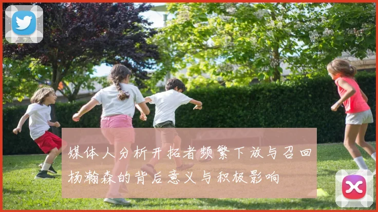媒体人分析开拓者频繁下放与召回杨瀚森的背后意义与积极影响