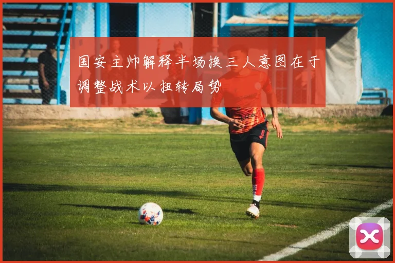 国安主帅解释半场换三人意图在于调整战术以扭转局势