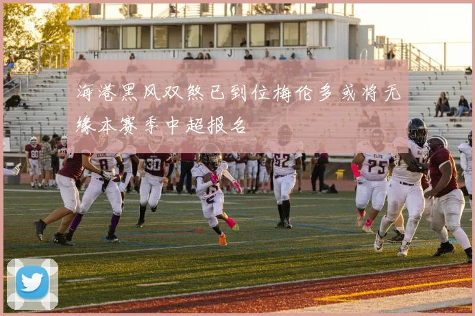 海港黑风双煞已到位梅伦多或将无缘本赛季中超报名