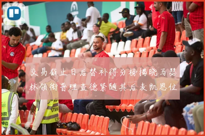交易截止日后替补得分榜揭晓马瑟林领衔普理查德紧随其后麦凯恩位列第三